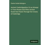 Ancient Cambridgeshire: Or an Attempt to Trace Roman and Other Ancient Roads that Passes Through the County of Cambridge