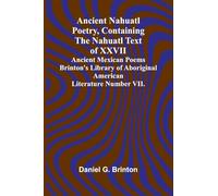 Ancient Nahuatl Poetry, Containing the Nahuatl Text of XXVII Ancient Mexican Poems Brinton’s Library of Aboriginal American Literature Number VII.