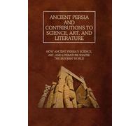 Ancient Persia and Contributions to Science, Art, and Literature: How Ancient Persia’s Science, Art, and Literature Shaped the Modern World