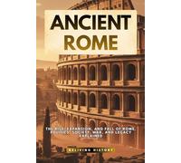 Ancient Rome: The Rise, Expansion, and Fall of Rome. Politics, Society, War, and Legacy Explained
