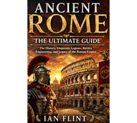 Ancient Rome: The Ultimate Guide: The History, Emperors, Legions, Battles, Engineering, and Legacy of the Roman Empire