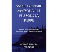 ANDRÉ GRENARD MATSOUA - LE FEU SOUS LA PIERRE: L’enfant prodige, le prisonnier visionnaire, le père spirituel d’un peuple