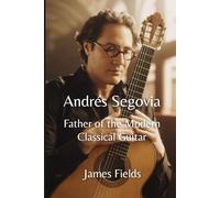 Andrés Segovia: Father of the Modern Classical Guitar (Classical Guitar Masters)