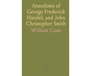 Anecdotes of George Frederick Handel, and John Christopher Smith: With Select Pieces of Music, Composed by J. C. Smith