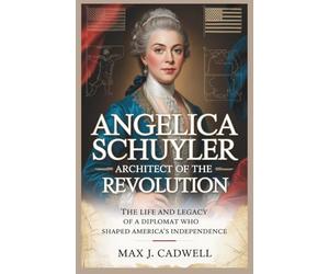 Angelica Schuyler: Architect of the Revolution: The Life and Legacy of a Diplomat Who Shaped America’s Independence