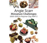 Angie Scarr Miniature Challenges: 2000-2005 In Polymer Clay Part 2: Volume 2