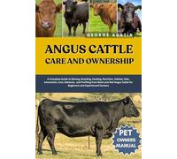 ANGUS CATTLE CARE AND OWNERSHIP: A Complete Guide to Raising, Breeding, Feeding, Nutrition, Habitat, Diet, Interaction, Cost, Behavior, and Profiting ... Cattle for Beginners and Experienced Farmers