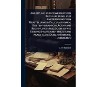 Anleitung zur gewerblichen Buchhaltung, zur Anfertigung von Herstellungs-Calculationen, Kostenvoranschlägen und Rechnungs-AuszÃ1/4gen so wie ... und praktische DurchfÃ1/4hrung derselben.