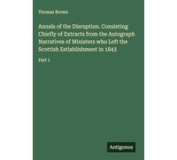 Annals of the Disruption. Consisting Chiefly of Extracts from the Autograph Narratives of Ministers who Left the Scottish Estlablishment in 1843: Part 1