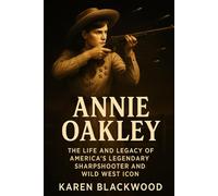 Annie Oakley: The Life and Legacy of America’s Legendary Sharpshooter and Wild West Icon
