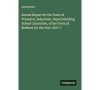 Annual Report for the Town of Treasurer, Selectmen, Superintending School Committee, of the Town of Bedford, for the Year 1876-7