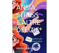 ANSIA, STRESS E ALTRE DELIZIE: manuale pratico per imparare la gioia
