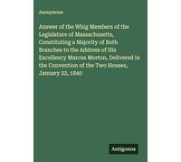 Answer of the Whig Members of the Legislature of Massachusetts, Constituting a Majority of Both Branches to the Address of His Excellency Marcus ... of the Two Houses, January 22, 1840