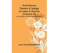 Anti-Slavery Poems and Songs of Labor and Reform (Volume III) of The Works of John Greenleaf Whittier