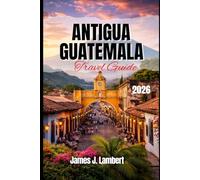ANTIGUA, GUATEMALA TRAVEL GUIDE 2026: Explore Colonial Charm, Volcano Adventures & Hidden Gems, Insider Tips, Family-Friendly Itineraries, Solo Travel & Luxury Experiences in Guatemala