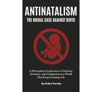 Antinatalism The Moral Case Against Birth: A Philosophical Exploration of Suffering, Existence, and Compassion in a World That Keeps Creating Life