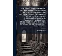 Antitrinitarian Biography; or, Sketches of the Lives and Writings of Distinguished Antitrinitarians; Exhibiting a View of the State of the Unitarian ... the Reformation to the Close of the Seventee