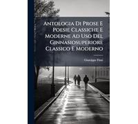 Antologia Di Prose E Poesie Classiche E Moderne Ad Uso Del Ginnasiosuperiore Classico E Moderno: Ad Uso Del Ginnasio Superiore E Delle Altre Scuole Mezzane...