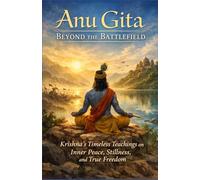 Anu Gita: Beyond The Battlefield: Krishna’s Timeless Teachings on Inner Peace, Stillness, and True Freedom