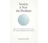 Anxiety Is Not the Problem: How to Live Calmly in a Noisy World That Constantly Demands Your Attention
