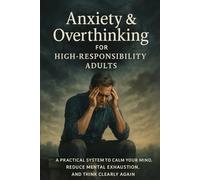 Anxiety & Overthinking for High-Responsibility Adults A Practical System to Calm Your Mind, Reduce Mental Exhaustion, and Think Clearly Again