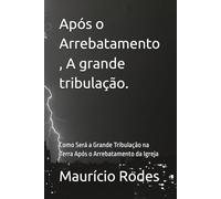 Após o Arrebatamento , A grande tribulação.: Como Será a Grande Tribulação na Terra Após o Arrebatamento da Igreja