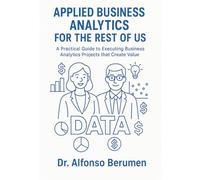 Applied Business Analytics for the Rest of Us: A Practical Guide to Executing Business Analytics Projects that Create Value