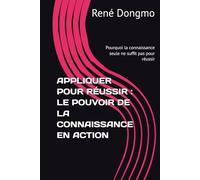 APPLIQUER POUR RÉUSSIR : LE POUVOIR DE LA CONNAISSANCE EN ACTION: Pourquoi la connaissance seule ne suffit pas pour réussir