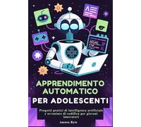 APPRENDIMENTO AUTOMATICO PER ADOLESCENTI: Progetti pratici di intelligenza artificiale e avventure di codifica per giovani innovatori