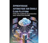 Apprentissage automatique sur Google Cloud Platform: Créer des systèmes de production avec Vertex AI et AutoML