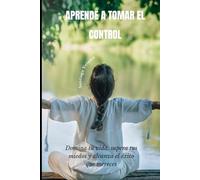 APRENDE A TOMAR EL CONTROL: Domina tu vida, supera tus miedos y alcanza el éxito que mereces