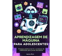 APRENDIZAGEM DE MÁQUINA PARA ADOLESCENTES: Projetos práticos de IA e aventuras de codificação para jovens inovadores