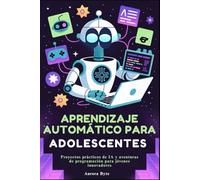 APRENDIZAJE AUTOMÁTICO PARA ADOLESCENTES: Proyectos prácticos de IA y aventuras de programación para jóvenes innovadores