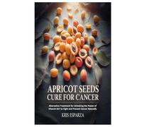 Apricot Seeds Cure for Cancer: Alternative Treatment for Unlocking the Power of Vitamin B17 to Fight and Prevent Cancer Naturally