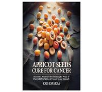Apricot Seeds Cure for Cancer: Alternative Treatment for Unlocking the Power of Vitamin B17 to Fight and Prevent Cancer Naturally
