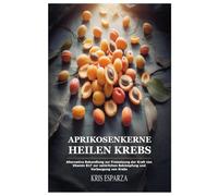 Aprikosenkerne Heilen Krebs: Alternative Behandlung zur Freisetzung der Kraft von Vitamin B17 zur natürlichen Bekämpfung und Vorbeugung von Krebs