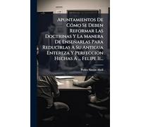 Apuntamientos De CÃ3mo Se Deben Reformar Las Doctrinas Y La Manera De Enseñarlas Para Reducirlas A Su Antigua Entereza Y Perfeccion Hechas A ... Felipe Ii...