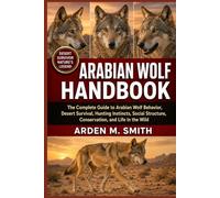 ARABIAN WOLF HANDBOOK: The Complete Guide to Arabian Wolf Behavior, Desert Survival, Hunting Instincts, Social Structure, Conservation, and Life in the Wild