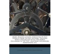 Arabic Reading Lessons: Consisting of Easy Extracts from the Best Authors, Together with a Vocabulary of All the Words Occurring in the Text: Also Some Explanatory Annotations, Etc