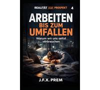 Arbeiten bis zum Umfallen- Warum wir uns selbst verbrauchen: Über Leistung, Angst und das Ende der Belastbarkeit (REALITÄT statt PROSPEKT)