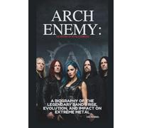 ARCH ENEMY: THE HISTORY OF METAL’S PIONEERS: A BIOGRAPHY OF THE LEGENDARY BAND’S RISE, EVOLUTION, AND IMPACT ON EXTREME METAL