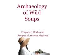 Archaeology of Wild Soups: Forgotten Herbs and Simple Recipes of Ancient Kitchens (The Slow Herbarium Series)