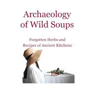 Archaeology of Wild Soups: Forgotten Herbs and Simple Recipes of Ancient Kitchens (The Slow Herbarium Series)