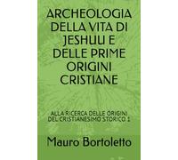 ARCHEOLOGIA DELLA VITA DI JESHUU E DELLE PRIME ORIGINI CRISTIANE: ALLA RICERCA DELLE ORIGINI DEL CRISTIANESIMO STORICO 1 (alla scoperta del cristianesimo storico)