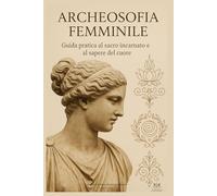 Archeosofia Femminile: Guida pratica al sacro incarnato e al sapere del cuore
