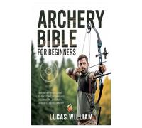 ARCHERY BIBLE FOR BEGINNERS: A Step-by-Step Guide to Shooting Techniques, Equipment, Accuracy, and Skill Development