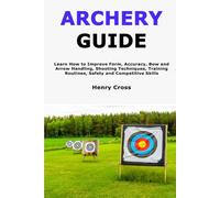 Archery Guide: Learn How to Improve Form, Accuracy, Bow and Arrow Handling, Shooting Techniques, Training Routines, Safety and Competitive Skills