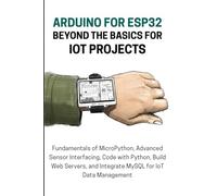 ARDUINO FOR ESP32 BEYOND THE BASICS FOR IOT PROJECTS: Fundamentals of MicroPython, Advanced Sensor Interfacing, Code with Python, Build Web Servers, and Integrate MySQL for IoT Data Managemen