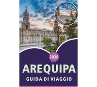 AREQUIPA GUIDA DI VIAGGIO 2026: Esplora il Sud del Perù, le principali attrazioni, i monumenti storici, la cucina locale, i musei, le avventure ... pratici di viaggio per ogni viaggiatore.