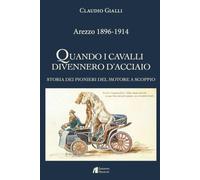 Arezzo 1896-1914. Quando i cavalli divennero d'acciaio. Storia dei pionieri del motore a scoppio. Ediz. illustrata
